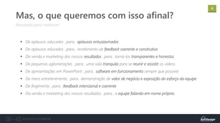 8
Documento confidencial
Revisando para melhorar!
Mas, o que queremos com isso afinal?
▪ De aplausos educados ..para.. aplausos entusiasmados
▪ De aplausos educados ..para.. recebimento de feedback coerente e construtivo
▪ Da venda e marketing dos nossos resultados ..para.. torná-los transparentes e honestos
▪ De pequenas aglomerações ..para.. uma sala tranquila para se reunir e assistir os vídeos
▪ De apresentações em PowerPoint ..para.. software em funcionamento sempre que possível
▪ De mero entretenimento ..para.. demonstração de valor de negócio e exposição do esforço da equipe
▪ De fingimento ..para.. feedback intencional e coerente
▪ Da venda e marketing dos nossos resultados ..para.. a equipe falando em nome próprio.
 