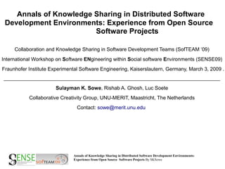 Annals of Knowledge Sharing in Distributed Software
 Development Environments: Experience from Open Source
                        Software Projects

     Collaboration and Knowledge Sharing in Software Development Teams (SofTEAM ‘09)
International Workshop on Software ENgineering within Social software Environments (SENSE09)
Fraunhofer Institute Experimental Software Engineering, Kaiserslautern, Germany, March 3, 2009 .
______________________________________________________________________________________

                       Sulayman K. Sowe, Rishab A. Ghosh, Luc Soete
           Collaborative Creativity Group, UNU-MERIT, Maastricht, The Netherlands
                                Contact: sowe@merit.unu.edu




                              Annals of Knowledge Sharing in Distributed Software Development Environments:
                              Experience from Open Source Software Projects By SKSowe
 