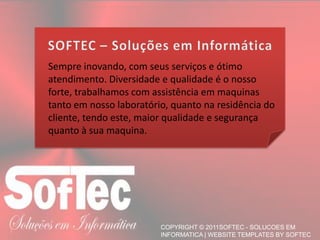 Sempre inovando, com seus serviços e ótimo atendimento. Diversidade e qualidade é o nosso forte, trabalhamos com assistência em maquinas tanto em nosso laboratório, quanto na residência do cliente, tendo este, maior qualidade e segurança quanto à sua maquina.SOFTEC – Soluções em Informática