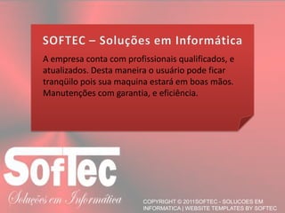 A empresa conta com profissionais qualificados, e atualizados. Desta maneira o usuário pode ficar tranqüilo pois sua maquina estará em boas mãos.Manutenções com garantia, e eficiência.SOFTEC – Soluções em Informática