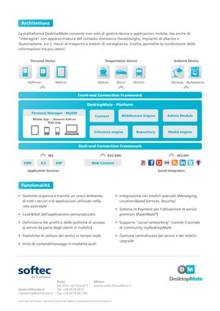 Architettura

La piattaforma DesktopMate consente non solo di gestire device e applicazioni mobile, ma anche di
“interagire” con apparecchiature del contesto domestico (lavastoviglie, impianto di allarme e
illuminazione, ecc.), mezzi di trasporto e sistemi di sorveglianza. Inoltre, permette la condivisione delle
informazioni tra più utenti.


          Personal Device                                               Trasportation Device                         Ambient Device




       MyPhone                MyBook                              MyBoat         MyCar      MyTrain                 MyLamp      MyAppliance



                                                 Front-end Connection Framework

                                                         DesktopMate - Platform

           Personal Manager - MyDM
                                                                Connect             Middleware Engine            Admin Module
           Mobile App / Browser Add-on
                    Web App


                                                               Inference engine               Repository          Media engine



                                                  Back-end Connection Framework

                        WS                                                RSS/XML                                      WS/API

    CMS           ILS          ERP                           Web Content

       Application Services                                                                                Social Integration



  Funzionalità

• Gestione organica e tramite un unico ambiente,                                 • Integrazione con moduli avanzati (Messaging,
  di tutti i servizi e le applicazioni utilizzati nella                            Location-Based Services, Security)
  rete aziendale
                                                                                 • Sistema m-Payment per l’attivazione di servizi
• Look&feel dell’applicazione personalizzato                                       premium (PayerMate®)

• Definizione dei profili e delle politiche di accesso                           • Supporto “social networking” tramite il portale
  ai servizi da parte degli utenti in mobilità                                     di community myDesktopMate

• Statistiche di utilizzo dei servizi in tempo reale                             • Gestione centralizzata dei servizi e dei relativi
                                                                                   upgrade
• Invio di comandi/messaggi in modalità push




                                Prato                          Milano
                                via Mino da Fiesole 5          piazza della Repubblica 5
www.softecspa.it                Tel. +39 0574 5877
marketing@softecspa.it          Fax +39 0574 587799

Azienda certificata - Sistema Qualità ISO 9000 e quotata presso Borsa Italiana
 