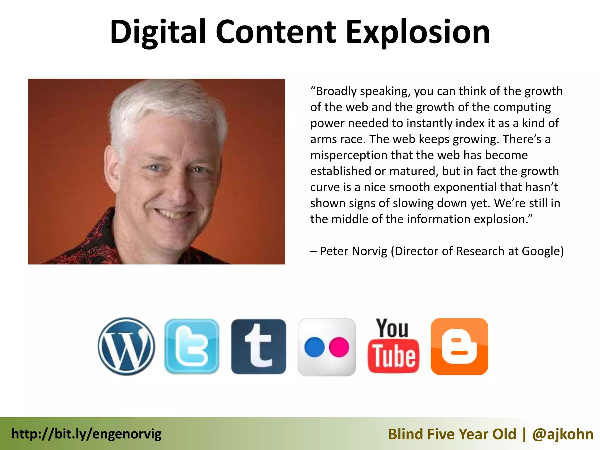 Digital Content Explosion
                            “Broadly speaking, you can think of the growth
                            of the web and the growth of the computing
                            power needed to instantly index it as a kind of
                            arms race. The web keeps growing. There’s a
                            misperception that the web has become
                            established or matured, but in fact the growth
                            curve is a nice smooth exponential that hasn’t
                            shown signs of slowing down yet. We’re still in
                            the middle of the information explosion.”

                            – Peter Norvig (Director of Research at Google)




http://bit.ly/engenorvig                  Blind Five Year Old | @ajkohn
 