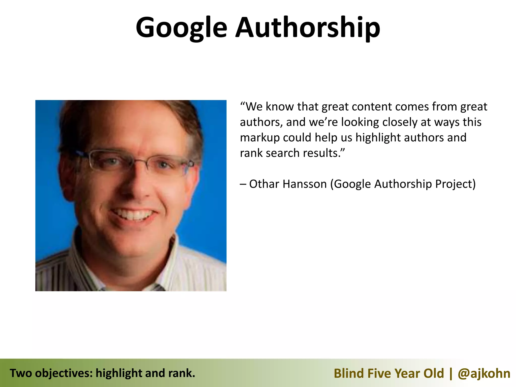 Google Authorship

                                      “We know that great content comes from great
                                      authors, and we’re looking closely at ways this
                                      markup could help us highlight authors and
                                      rank search results.”

                                      – Othar Hansson (Google Authorship Project)




Two objectives: highlight and rank.                    Blind Five Year Old | @ajkohn
 
