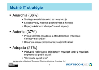 Možné IT stratégie

  Anarchia (36%)
                Stratégia neexistuje alebo sa nevynucuje
                Sloboda voľby motivuje podnikavosť a inovácie
                Úspory nákladov vs.bezpečnostné aspekty

  Autorita (37%)
                Prísna kontrola nasadenia a štandardizácia (=šetrenie
                 nákladov na správu)
                Odpor zo strany zamestnancov a demotivácia?

  Adopcia (27%)
                Postupné rozširovanie štandardov, možnosť voľby z možností,
                 segmentácia podľa pozícií
                “Corporate appstores”
  Managing the Infiltration of Consumer IT Into the Workforce, Accenture, 2011

                                                     6
 