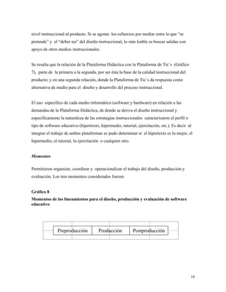10
nivel instruccional al producto. Si se agotan los esfuerzos por mediar entre lo que “se
pretende” y el “deber ser” del diseño instruccional, lo más loable es buscar salidas con
apoyo de otros medios instruccionales.
Se resalta que la relación de la Plataforma Didáctica con la Plataforma de Tic´s (Gráfico
7), parte de la primera a la segunda, por ser ésta la base de la calidad instruccional del
producto; y en una segunda relación, donde la Plataforma de Tic´s da respuesta como
alternativa de medio para el diseño y desarrollo del proceso instruccional.
El uso específico de cada medio informático (software y hardware) en relación a las
demandas de la Plataforma Didáctica, de donde se deriva el diseño instruccional y
específicamente la naturaleza de las estrategias instruccionales caracterizaron el perfil o
tipo de software educativo (hipertexto, hipermedio, tutorial, ejercitación, etc.). Es decir al
integrar el trabajo de ambas plataformas se pudo determinar si el hipertexto es lo mejor, el
hipermedio, el tutorial, la ejercitación o cualquier otro.
Momentos
Permitieron organizar, coordinar y operacionalizar el trabajo del diseño, producción y
evaluación. Los tres momentos considerados fueron:
Gráfico 8
Momentos de los lineamientos para el diseño, producción y evaluación de software
educativo
PostproducciónProducciónPreproducción
 