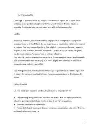 11
La preproducción.
Constituyó el momento inicial del trabajo, donde comenzó a pasar por la mente ideas
acerca de lo que queríamos hacer. Esta “lluvia” y confrontación de ideas llevó a la
necesidad de organizarlas y convertirlas en un posible trabajo a desarrollar.
La idea.
Se inicia el momento, con el intercambio y conjugación de ideas propias o compartidas
acerca de lo que se pretende hacer. Es una etapa donde la imaginación y el proceso creativo
se activan. Nos imaginamos el producto final, el ideal, pensamos en alumnos y docentes
en pleno uso del software, pensamos en su interfaz gráfico-didáctica, colores, imágenes,
etc. En pocas palabras, “soñamos” con el software educativo.
Este inicio de confrontación de ideas, es producto de una necesidad instruccional detectada
en el contexto inmediato del trabajo y en el hecho de presentar un medio de apoyo a un
contenido, tema u objetivo específico.
Esta etapa permitió un primer acercamiento a lo que se quería hacer. Si bien no especificó
el alcance del trabajo, si estableció algunos elementos que orientaron la delimitación del
mismo.
La investigación.
Un paso inicial para organizar las ideas, lo constituyó la investigación de:
• Experiencias y trabajos similares realizados en el área. Bien sea sobre el contenido
educativo que se pretende trabajar o sobre el área de las Tic´s y educación.
• Productos terminados y experiencias.
• Formas de trabajo y tratamiento de estos contenidos educativos en aula, libros de texto,
otros medios instruccionales, etc.
 