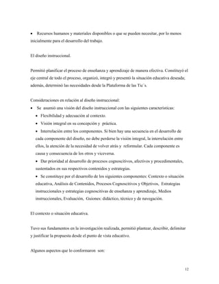 12
• Recursos humanos y materiales disponibles o que se pueden necesitar, por lo menos
inicialmente para el desarrollo del trabajo.
El diseño instruccional.
Permitió planificar el proceso de enseñanza y aprendizaje de manera efectiva. Constituyó el
eje central de todo el proceso, organizó, integró y presentó la situación educativa deseada;
además, determinó las necesidades desde la Plataforma de las Tic´s.
Consideraciones en relación al diseño instruccional:
• Se asumió una visión del diseño instruccional con las siguientes características:
• Flexibilidad y adecuación al contexto.
• Visión integral en su concepción y práctica.
• Interrelación entre los componentes. Si bien hay una secuencia en el desarrollo de
cada componente del diseño, no debe perderse la visión integral, la interrelación entre
ellos, la atención de la necesidad de volver atrás y reformular. Cada componente es
causa y consecuencia de los otros y viceversa.
• Dar prioridad al desarrollo de procesos cognoscitivos, afectivos y procedimentales,
sustentados en sus respectivos contenidos y estrategias.
• Se constituye por el desarrollo de los siguientes componentes: Contexto o situación
educativa, Análisis de Contenidos, Procesos Cognoscitivos y Objetivos, Estrategias
instruccionales y estrategias cognoscitivas de enseñanza y aprendizaje, Medios
instruccionales, Evaluación, Guiones: didáctico, técnico y de navegación.
El contexto o situación educativa.
Tuvo sus fundamentos en la investigación realizada, permitió plantear, describir, delimitar
y justificar la propuesta desde el punto de vista educativo.
Algunos aspectos que lo conformaron son:
 