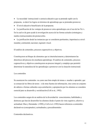 13
• La necesidad instruccional o carencia educativa que se pretende suplir con la
propuesta, es decir los logros en términos de aprendizaje que se pretenden promover.
• El nivel educativo beneficiario de la propuesta.
• La justificación de las ventajas de promover estos aprendizajes con el uso de las Tic´s.
En la cual es de gran ayuda la investigación acerca de las formas actuales (estrategias y
medios instruccionales) de promoverlos.
• La justificación desde las instancias que se consideren pertinentes, importancia a nivel:
mundial, continental, nacional, regional o local.
El análisis de contenidos, procesos cognoscitivos y objetivos.
Constituyeron un bloque de elementos que se interrelacionaron y determinaron las
directrices del proceso de enseñanza aprendizaje. El análisis de contenidos, procesos
cognoscitivos y objetivos constituyeron un proceso integral y complejo que permitió
determinar la naturaleza de los aprendizajes a promover con la situación instrucional.
Los contenidos
Se asumieron los contenidos no como una lista simple de temas a enseñar o aprender, que
se extraen de los libros de textos o de otras fuentes de información, sino como un conjunto
de saberes o formas culturales cuya asimilación y apropiación por los alumnos se considera
esencial para su desarrollo y socialización (Coll et al., 1992).
Los contenidos surgen de un análisis de la diversidad de conocimientos, habilidades y
destrezas que han de desarrollar los alumnos desde el punto de vista cognitivo, afectivo y
actitudinal. Díaz y Hernández (1999) y Coll et al. (1992) hacen referencia a contenidos
declarativos (conceptuales), actitudinales y procedimentales:
Contenidos declarativos.
 