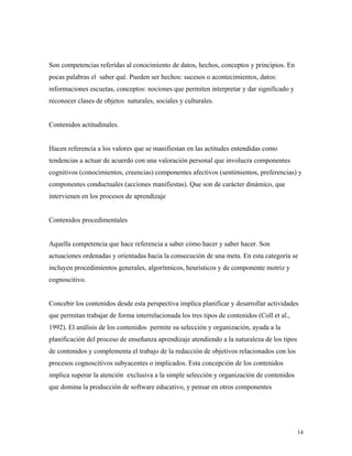 14
Son competencias referidas al conocimiento de datos, hechos, conceptos y principios. En
pocas palabras el saber qué. Pueden ser hechos: sucesos o acontecimientos, datos:
informaciones escuetas, conceptos: nociones que permiten interpretar y dar significado y
reconocer clases de objetos naturales, sociales y culturales.
Contenidos actitudinales.
Hacen referencia a los valores que se manifiestan en las actitudes entendidas como
tendencias a actuar de acuerdo con una valoración personal que involucra componentes
cognitivos (conocimientos, creencias) componentes afectivos (sentimientos, preferencias) y
componentes conductuales (acciones manifiestas). Que son de carácter dinámico, que
intervienen en los procesos de aprendizaje
Contenidos procedimentales
Aquella competencia que hace referencia a saber cómo hacer y saber hacer. Son
actuaciones ordenadas y orientadas hacia la consecución de una meta. En esta categoría se
incluyen procedimientos generales, algorítmicos, heurísticos y de componente motriz y
cognoscitivo.
Concebir los contenidos desde esta perspectiva implica planificar y desarrollar actividades
que permitan trabajar de forma interrelacionada los tres tipos de contenidos (Coll et al.,
1992). El análisis de los contenidos permite su selección y organización, ayuda a la
planificación del proceso de enseñanza aprendizaje atendiendo a la naturaleza de los tipos
de contenidos y complementa el trabajo de la redacción de objetivos relacionados con los
procesos cognoscitivos subyacentes o implicados. Esta concepción de los contenidos
implica superar la atención exclusiva a la simple selección y organización de contenidos
que domina la producción de software educativo, y pensar en otros componentes
 