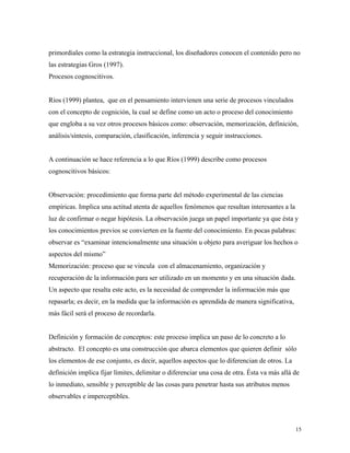 15
primordiales como la estrategia instruccional, los diseñadores conocen el contenido pero no
las estrategias Gros (1997).
Procesos cognoscitivos.
Ríos (1999) plantea, que en el pensamiento intervienen una serie de procesos vinculados
con el concepto de cognición, la cual se define como un acto o proceso del conocimiento
que engloba a su vez otros procesos básicos como: observación, memorización, definición,
análisis/síntesis, comparación, clasificación, inferencia y seguir instrucciones.
A continuación se hace referencia a lo que Ríos (1999) describe como procesos
cognoscitivos básicos:
Observación: procedimiento que forma parte del método experimental de las ciencias
empíricas. Implica una actitud atenta de aquellos fenómenos que resultan interesantes a la
luz de confirmar o negar hipótesis. La observación juega un papel importante ya que ésta y
los conocimientos previos se convierten en la fuente del conocimiento. En pocas palabras:
observar es “examinar intencionalmente una situación u objeto para averiguar los hechos o
aspectos del mismo”
Memorización: proceso que se vincula con el almacenamiento, organización y
recuperación de la información para ser utilizado en un momento y en una situación dada.
Un aspecto que resalta este acto, es la necesidad de comprender la información más que
repasarla; es decir, en la medida que la información es aprendida de manera significativa,
más fácil será el proceso de recordarla.
Definición y formación de conceptos: este proceso implica un paso de lo concreto a lo
abstracto. El concepto es una construcción que abarca elementos que quieren definir sólo
los elementos de ese conjunto, es decir, aquellos aspectos que lo diferencian de otros. La
definición implica fijar límites, delimitar o diferenciar una cosa de otra. Ésta va más allá de
lo inmediato, sensible y perceptible de las cosas para penetrar hasta sus atributos menos
observables e imperceptibles.
 