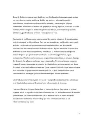 17
Toma de decisiones: aceptar que decidirnos por algo lleva implícita una renuncia a otras
opciones. Los escenarios posibles al decidir, son: certeza, información parcial e
incertidumbre, en cada uno de ellos varían los métodos y las estrategias. Algunas
herramientas para tomar decisiones, son: propósitos, metas y objetivos, considere todos los
factores, positivo, negativo, interesante, prioridades básicas, consecuencias y secuelas,
alternativas, posibilidades y opciones y otros puntos de vista.
Resolución de problemas: es un aspecto central del proceso educativo, de las actividades
profesionales y de la vida cotidiana. Para que una situación sea problemática, debe exigir
acciones y respuestas que no podemos dar de manera inmediata por no poseer la
información o desconocer la manera de abordarla hasta llegar a la solución. Para resolver
problemas existen métodos algoritmos y heurísticos. El primero caracterizado por un
número de pasos que generalmente conducen a la solución de problemas, seguir
instrucciones. Mientras que los segundos, no garantizan un resultado, se ubica en el campo
del descubrir. Se aplica en problemas poco estructurados. No necesariamente porque se
procesa de manera sistemática se garantiza la solución de un problema, es más una forma
de reducir la probabilidad de equivocarnos. Como proceso de alto nivel que puede subyacer
de la resolución de problemas está la metacognición, es decir, la habilidad de tomar
conciencia de las estrategias que se están utilizando para resolver problemas.
Creatividad: es una forma original, novedosa, y siempre fresca de encarar las actividades,
es la alegría de la creación, el derecho al error y la expresión de sí mismo.
Hay una diferenciación entre el descubrir, el inventar y el crear; la primera, es mostrar,
exponer, hallar, la segunda, se vincula con la innovación y el perfeccionamiento de aparatos
y mecanismos y la última está vinculada con la presentación de un nuevo material o
procedimiento hasta ahora desconocido y que tiene como características el ser
relativamente nuevo y único.
 