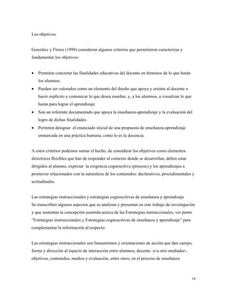 18
Los objetivos.
González y Flores (1999) consideran algunos criterios que permitieron caracterizar y
fundamentar los objetivos:
• Permiten concretar las finalidades educativas del docente en términos de lo que harán
los alumnos.
• Pueden ser valorados como un elemento del diseño que apoya y orienta al docente a
hacer explícito y comunicar lo que desea enseñar, y, a los alumnos, a visualizar lo que
harán para lograr el aprendizaje.
• Son un referente documentado que apoya la enseñanza-aprendizaje y la evaluación del
logro de dichas finalidades.
• Permiten designar el enunciado inicial de una propuesta de enseñanza-aprendizaje
enmarcada en una práctica humana, como lo es la docencia.
A estos criterios podemos sumar el hecho, de considerar los objetivos como elementos
directrices flexibles que han de responder al contexto donde se desarrollan, deben estar
dirigidos al alumno, expresar la exigencia cognoscitiva (proceso) y los aprendizajes a
promover relacionados con la naturaleza de los contenidos: declarativos, procedimentales y
actitudinales.
Las estrategias instruccionales y estrategias cognoscitivas de enseñanza y aprendizaje
Se transcriben algunos aspectos que se analizan y presentan en este trabajo de investigación
y que sustentan la concepción asumida acerca de las Estrategias instruccionales, ver punto
“Estrategias instruccionales y Estrategias cognoscitivas de enseñanza y aprendizaje” para
complementar la información al respecto.
Las estrategias instruccionales son lineamientos y orientaciones de acción que dan cuerpo,
forma y dirección al espacio de interacción entre alumnos, docente -y/u otro mediador-,
objetivos, contenidos, medios y evaluación, entre otros, en el proceso de enseñanza
 