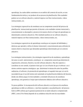 19
aprendizaje, las cuales deben sustentarse en un análisis del contexto de acción, en una
fundamentación teórica y ser producto de un proceso de planificación. Otro mediador
pudiera ser un software educativo, material impreso con fines instruccionales, videos
instruccionales, etc.
Las estrategias cognoscitivas de enseñanza son un componente esencial del proceso de
planificación instruccional que permite al docente u otro mediador orientar intencional y
conscientemente su desempeño y promover de manera efectiva el logro de aprendizajes en
determinados contextos educativos. Otro mediador pudiera ser un software educativo,
material impreso con fines instruccionales, videos instruccionales, etc.
Las estrategias cognoscitivas de aprendizaje constituyen un conjunto de habilidades y
destrezas que aprende y utiliza el alumno intencional y conscientemente para enfrentar de
manera efectiva situaciones que demandan aprendizajes determinados por un contexto
educativo.
Las estrategias instruccionales y las estrategias cognoscitivas de enseñanza y aprendizaje,
tal como se acotó anteriormente, constituyen un componente esencial que determina la
organización, estructura, función y uso del software educativo. Hay dos aspectos a
considerar en este sentido, el primero tiene que ver con el hecho de que el software en si
mismo contiene aspectos estratégicos que determinan la interacción entre las posibles
audiencias, el software y la promoción de aprendizajes; el segundo tiene que ver con la
necesidad de que el uso del mismo esté sustentado en la planificación didáctica del docente,
donde este último juega el rol de mediador y orientador del proceso de enseñanza
aprendizaje, esto garantiza el mejor aprovechamiento didáctico del software educativo.
En pocas palabras la incorporación del software educativo en el proceso de enseñanza
aprendizaje no debe ser arbitrario y más bien responder a una planificación del proceso.
Galvis (2001) afirma que la ganancia potencial de un medio educativo computarizado
(MEC, como él los llama) depende de su cuidadosa selección ante las necesidades
 