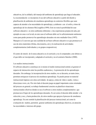 20
educativas, de la calidad y del manejo del ambiente de aprendizaje que haga el educador.
La recomendación es incorporar el uso del software educativo a partir del diseño y
planificación de ambientes de enseñanza aprendizaje en contextos flexibles que sean
capaces de atender a las necesidades de aprendizaje y colaboren con el estilo y ritmo de
aprendizaje de los alumnos McLoughlin (1999). Esto no resta la posibilidad de usar
software educativo en otros ambientes diferentes a las experiencias propias de aula, por
ejemplo en casa o en la red, en este caso el software debe ser lo suficientemente autónomo
como para poder promover los aprendizajes deseados sin otro mediador Gros (1997).
Marqués (s.f.) asevera que una cualidad de un buen software educativo es que promueva el
uso de otros materiales (fichas, diccionarios, etc) y la realización de actividades
complementarias (individuales y en grupos cooperativos).
El centro de interés de la tarea educativa es el currículo y no el computador, este último es
el que debe ser incorporado y adaptado al currículo y no al contrario Sánchez (2000).
Los medios instruccionales
El software educativo constituye en si mismo el medio instruccional central, al generar el
espacio de interacción entre las posibles audiencias y la promoción de los aprendizajes
deseados. Sin embargo, la incorporación de otros medios, no se descarta, en tanto éstos,
permitan enriquecer el proceso de enseñanza aprendizaje. Se puede pensar en material
instruccional impreso con otras actividades de apoyo, cintas de video o audio, visita a
direcciones www, etc. Por otro lado el docente juega un papel importante como orientador
del proceso en general, su trabajo fundamental consiste en planificar situaciones
instruccionales efectivas donde se use el software u otros medios complementarios que
promuevan el logro de los aprendizajes deseados. Es así como el docente debe atender a la
selección y uso, y hasta producción, de otros medios que apoyen el proceso de enseñanza
aprendizaje. En este sentido la planificación del proceso instruccional, así como la
evaluación de medios, permitirá generar ambientes de aprendizaje efectivos, en atención
las necesidades e intereses del grupo.
 