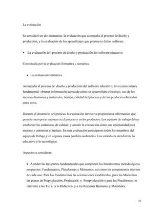 21
La evaluación
Se consideró en dos instancias: la evaluación que acompaña el proceso de diseño y
producción, y la evaluación de los aprendizajes que promueve dicho software.
• La evaluación del proceso de diseño y producción del software educativo
Constituida por la evaluación formativa y sumativa.
• La evaluación formativa
Acompañó al proceso de diseño y producción del software educativo, tuvo como interés
fundamental obtener información acerca de cómo se desarrollaba el trabajo, uso de los
recursos humanos y materiales, tiempo, calidad del proceso y de los productos obtenidos
entre otros.
Durante el desarrollo del proceso, la evaluación formativa proporciona información que
permite incorporar mejoras en el proceso y en los productos. Los equipos de trabajo deben
establecer los estándares de calidad y asumir la evaluación como una oportunidad para
mejorar y optimizar el trabajo. En esta evaluación participaron todos los miembros del
equipo de trabajo y en algunos casos posibles audiencias. Los estándares atendieron lo
educativo y lo tecnológico.
Aspectos a considerar:
• Atender las tres partes fundamentales que componen los lineamientos metodológicos
propuestos: Fundamentos, Plataformas y Momentos, así como los componentes internos
de cada uno. Para los Fundamentos las orientaciones establecidas, para los Momentos
las etapas de Preproducción, Producción y Postproducción y para las Plataformas: lo
referente a las Tic´s, a lo Didáctico, y a los Recursos Humanos y Materiales.
 