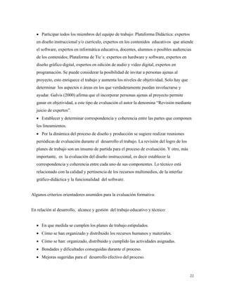 22
• Participar todos los miembros del equipo de trabajo: Plataforma Didáctica: expertos
en diseño instruccional y/o currículo, expertos en los contenidos educativos que atiende
el software, expertos en informática educativa, docentes, alumnos o posibles audiencias
de los contenidos; Plataforma de Tic´s: expertos en hardware y software, expertos en
diseño gráfico digital, expertos en edición de audio y video digital, expertos en
programación. Se puede considerar la posibilidad de invitar a personas ajenas al
proyecto, esto enriquece el trabajo y aumenta los niveles de objetividad. Solo hay que
determinar los aspectos o áreas en los que verdaderamente puedan involucrarse y
ayudar. Galvis (2000) afirma que el incorporar personas ajenas al proyecto permite
ganar en objetividad, a este tipo de evaluación el autor la denomina “Revisión mediante
juicio de expertos”.
• Establecer y determinar correspondencia y coherencia entre las partes que componen
los lineamientos.
• Por la dinámica del proceso de diseño y producción se sugiere realizar reuniones
periódicas de evaluación durante el desarrollo el trabajo. La revisión del logro de los
planes de trabajo son un insumo de partida para el proceso de evaluación. Y otro, más
importante, es la evaluación del diseño instruccional, es decir establecer la
correspondencia y coherencia entre cada uno de sus componentes. Lo técnico está
relacionado con la calidad y pertinencia de los recursos multimedios, de la interfaz
gráfico-didáctica y la funcionalidad del software.
Algunos criterios orientadores asumidos para la evaluación formativa:
En relación al desarrollo, alcance y gestión del trabajo educativo y técnico:
• En que medida se cumplen los planes de trabajo estipulados.
• Cómo se han organizado y distribuido los recursos humanos y materiales.
• Cómo se han: organizado, distribuido y cumplido las actividades asignadas.
• Bondades y dificultades conseguidas durante el proceso.
• Mejoras sugeridas para el desarrollo efectivo del proceso.
 