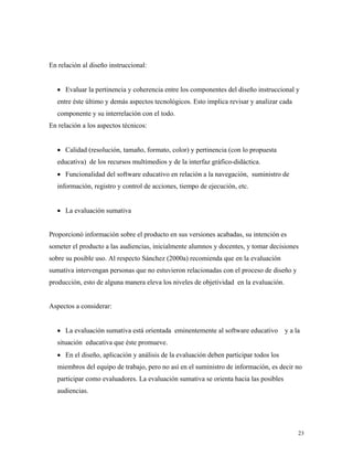 23
En relación al diseño instruccional:
• Evaluar la pertinencia y coherencia entre los componentes del diseño instruccional y
entre éste último y demás aspectos tecnológicos. Esto implica revisar y analizar cada
componente y su interrelación con el todo.
En relación a los aspectos técnicos:
• Calidad (resolución, tamaño, formato, color) y pertinencia (con lo propuesta
educativa) de los recursos multimedios y de la interfaz gráfico-didáctica.
• Funcionalidad del software educativo en relación a la navegación, suministro de
información, registro y control de acciones, tiempo de ejecución, etc.
• La evaluación sumativa
Proporcionó información sobre el producto en sus versiones acabadas, su intención es
someter el producto a las audiencias, inicialmente alumnos y docentes, y tomar decisiones
sobre su posible uso. Al respecto Sánchez (2000a) recomienda que en la evaluación
sumativa intervengan personas que no estuvieron relacionadas con el proceso de diseño y
producción, esto de alguna manera eleva los niveles de objetividad en la evaluación.
Aspectos a considerar:
• La evaluación sumativa está orientada eminentemente al software educativo y a la
situación educativa que éste promueve.
• En el diseño, aplicación y análisis de la evaluación deben participar todos los
miembros del equipo de trabajo, pero no así en el suministro de información, es decir no
participar como evaluadores. La evaluación sumativa se orienta hacia las posibles
audiencias.
 