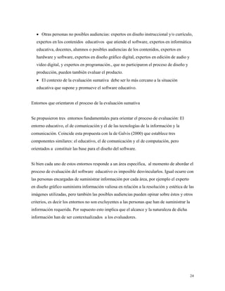 24
• Otras personas no posibles audiencias: expertos en diseño instruccional y/o currículo,
expertos en los contenidos educativos que atiende el software, expertos en informática
educativa, docentes, alumnos o posibles audiencias de los contenidos, expertos en
hardware y software, expertos en diseño gráfico digital, expertos en edición de audio y
video digital, y expertos en programación., que no participaron el proceso de diseño y
producción, pueden también evaluar el producto.
• El contexto de la evaluación sumativa debe ser lo más cercano a la situación
educativa que supone y promueve el software educativo.
Entornos que orientaron el proceso de la evaluación sumativa
Se propusieron tres entornos fundamentales para orientar el proceso de evaluación: El
entorno educativo, el de comunicación y el de las tecnologías de la información y la
comunicación. Coincide esta propuesta con la de Galvis (2000) que establece tres
componentes similares: el educativo, el de comunicación y el de computación, pero
orientados a constituir las base para el diseño del software.
Si bien cada uno de estos entornos responde a un área específica, al momento de abordar el
proceso de evaluación del software educativo es imposible desvincularlos. Igual ocurre con
las personas encargadas de suministrar información por cada área, por ejemplo el experto
en diseño gráfico suministra información valiosa en relación a la resolución y estética de las
imágenes utilizadas, pero también las posibles audiencias pueden opinar sobre éstos y otros
criterios, es decir los entornos no son excluyentes a las personas que han de suministrar la
información requerida. Por supuesto esto implica que el alcance y la naturaleza de dicha
información han de ser contextualizados a los evaluadores.
 