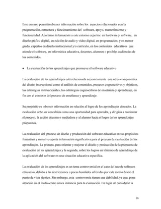 26
Este entorno permitió obtener información sobre los aspectos relacionados con la
programación, estructura y funcionamiento del software, apoyo, mantenimiento y
funcionalidad. Aportaron información a este entorno expertos: en hardware y software, en
diseño gráfico digital, en edición de audio y video digital, en programación; y en menor
grado, expertos en diseño instruccional y/o currículo, en los contenidos educativos que
atiende el software, en informática educativa, docentes, alumnos o posibles audiencias de
los contenidos.
• La evaluación de los aprendizajes que promueve el software educativo
La evaluación de los aprendizajes está relacionada necesariamente con otros componentes
del diseño instruccional como el análisis de contenidos, procesos cognoscitivos y objetivos,
las estrategias instruccionales, las estrategias cognoscitivas de enseñanza y aprendizaje, en
fin con el contexto del proceso de enseñanza y aprendizaje.
Su propósito es obtener información en relación al logro de los aprendizajes deseados. La
evaluación debe ser concebida como una oportunidad para aprender, y dirigida a reorientar
el proceso, la acción docente o mediadora y al alumno hacia el logro de los aprendizajes
propuestos.
La evaluación del proceso de diseño y producción del software educativo en sus propósitos
formativo y sumativo aporta información significativa para el proceso de evaluación de los
aprendizajes. La primera, para orientar y mejorar el diseño y producción de la propuesta de
evaluación de los aprendizajes y la segunda, sobre los logros en términos de aprendizaje de
la aplicación del software en una situación educativa específica.
La evaluación de los aprendizajes es un tema controversial en el caso del uso de software
educativo, debido a las restricciones o pocas bondades ofrecidas por este medio desde el
punto de vista técnico. Sin embargo, esta controversia tienen una debilidad, ya que, pone
atención en el medio como única instancia para la evaluación. En lugar de considerar la
 