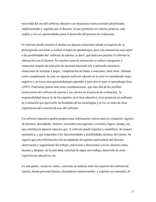 27
necesidad del uso del software educativo en situaciones instruccionales planificadas,
implementadas y seguidas por el docente, lo que permitiría un entorno propicio, más
amplio y rico en oportunidades para el desarrollo del proceso de evaluación.
El software puede orientar al alumno en algunas situaciones donde se requiera de su
participación con miras a evaluar el logro de aprendizajes, pero esta interacción está sujeta
a las posibilidades del software de autoría, es decir, qué tanto nos permite el software la
interacción con el alumno. En muchos casos la interacción se reduce a preguntas y
respuestas simples de selección de opciones haciendo clic o pulsando caracteres,
situaciones de arrastrar y pegar, completación de frases u oraciones, entre otras. Además
como complemento de esto, en algunos software educativos el error es considerado como
negativo y no como una oportunidad para aprender o paso previo para el aprendizaje Gros
(1997). Podríamos pensar ante estas consideraciones, que más allá de las posibles
restricciones del software de autoría y sus efectos en el proceso de evaluación, la
responsabilidad mayor es de los expertos en el área educativa, al no propiciar un ambiente
de evaluación que aproveche las bondades de las tecnologías y la vez se nutra de otras
experiencias del contexto de uso, del software.
Un software educativo podría proporcionar información valiosa para la evaluación: registro
de alumnos, desempeño, intentos, recorridos (navegación), consultas, logros, tiempo, etc.,
que constituyen algunos aspectos que el software puede registrar y cuantificar de manera
automática, y que responden a las funcionalidades y posibilidades técnicas del mismo. Se
sugiere que esta información esté acompañada de registros particulares del docente:
observación y seguimiento del trabajo, entrevistas o discusiones con los alumnos antes,
durante y después de la actividad, solicitud de algún otro trabajo, desarrollo de otras
experiencias educativas, etc.
En este punto, -como en todos-, conviene un análisis entre los expertos del software de
autoría, demás personal técnico, diseñadores instruccionales y expertos en contenido. El
 