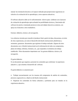 28
manual de orientación docente es el espacio indicado para proporcionar sugerencias en
relación a la evaluación de los aprendizajes y otros aspectos educativos.
El software educativo debe ser lo suficientemente efectivo para colaborar con el proceso
de evaluación de aprendizajes aprovechando las posibilidades técnicas y funcionales del
software de autoría e intentando promover otras actividades fuera de su contexto, con
apoyo en el docente u otros mediadores.
Guiones: didáctico, técnico y de navegación.
Los esfuerzos iniciales por concebir el producto final a partir de ideas, discusiones, revisión
de otras experiencias, así como el desarrollo del diseño instruccional, plataformas y
momentos, generaron documentos que registran el trabajo realizado. Algunos de estos
documentos son: el diseño instruccional con la información de todos sus componentes,
planes de trabajo, informes, formatos, etc., que responden a la dinámica de trabajo
establecida. Otros documentos importantes son los guiones didáctico, técnico y de
navegación.
El guión didáctico
Es un documento que organiza y presenta los contenidos que conforman la experiencia
educativa y que orientan el desarrollo del software.
El guión didáctico se caracteriza por:
• Trabajar necesariamente con los insumos del componente de análisis de contenidos,
procesos cognoscitivos y objetivos del diseño instruccional.
• Organizar los contenidos de forma coherente y pertinente para ser tratados en la
experiencia educativa.
 