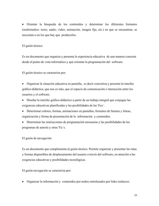 29
• Orientar la búsqueda de los contenidos y determinar los diferentes formatos
(multimedios: texto, audio, video, animación, imagen fija, etc.) en que se encuentran, se
necesitan o en los que hay que producirlos.
El guión técnico
Es un documento que organiza y presenta la experiencia educativa de una manera concreta
desde el punto de vista informático y que orientan la programación del software.
El guión técnico se caracteriza por:
• Organizar la situación educativa en pantalla, es decir concretiza y presenta la interfaz
gráfico-didáctica, que nos es más, que el espacio de comunicación e interacción entre los
usuarios y el software.
• Diseñar la interfaz gráfico-didáctico a partir de un trabajo integral que conjugue las
exigencias educativas planificadas y las posibilidades de las Tics´.
• Determinar colores, formas, animaciones en pantallas, formatos de fuentes y líneas,
organización y forma de presentación de la información y contenidos.
• Determinar las instrucciones de programación necesarias y las posibilidades de los
programas de autoría y otras Tic´s.
El guión de navegación
Es un documento que complementa al guión técnico. Permite organizar y presentar las rutas
y formas disponibles de desplazamiento del usuario a través del software, en atención a las
exigencias educativas y posibilidades tecnológicas.
El guión navegación se caracteriza por:
• Organizar la información y contenidos por nodos entrelazados por links (enlaces).
 