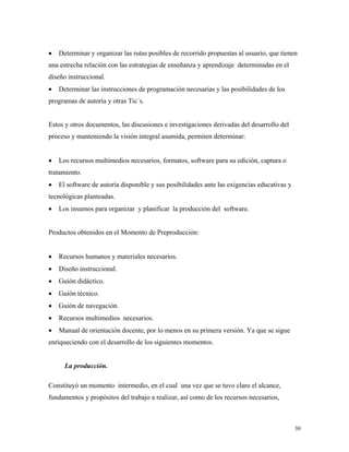 30
• Determinar y organizar las rutas posibles de recorrido propuestas al usuario, que tienen
una estrecha relación con las estrategias de enseñanza y aprendizaje determinadas en el
diseño instruccional.
• Determinar las instrucciones de programación necesarias y las posibilidades de los
programas de autoría y otras Tic´s.
Estos y otros documentos, las discusiones e investigaciones derivadas del desarrollo del
proceso y manteniendo la visión integral asumida, permiten determinar:
• Los recursos multimedios necesarios, formatos, software para su edición, captura o
tratamiento.
• El software de autoría disponible y sus posibilidades ante las exigencias educativas y
tecnológicas planteadas.
• Los insumos para organizar y planificar la producción del software.
Productos obtenidos en el Momento de Preproducción:
• Recursos humanos y materiales necesarios.
• Diseño instruccional.
• Guión didáctico.
• Guión técnico.
• Guión de navegación.
• Recursos multimedios necesarios.
• Manual de orientación docente, por lo menos en su primera versión. Ya que se sigue
enriqueciendo con el desarrollo de los siguientes momentos.
La producción.
Constituyó un momento intermedio, en el cual una vez que se tuvo claro el alcance,
fundamentos y propósitos del trabajo a realizar, así como de los recursos necesarios,
 