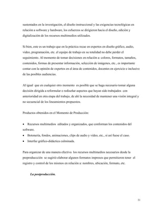 31
sustentados en la investigación, el diseño instruccional y las exigencias tecnológicas en
relación a software y hardware, los esfuerzos se dirigieron hacia el diseño, edición y
digitalización de los recursos multimedios utilizados.
Si bien, este es un trabajo que en la práctica recae en expertos en diseño gráfico, audio,
video, programación, etc. el equipo de trabajo en su totalidad no debe perder el
seguimiento. Al momento de tomar decisiones en relación a: colores, formatos, tamaños,
contenidos, formas de presentar información, selección de imágenes, etc., es importante
contar con la opinión de expertos en el área de contenidos, docentes en ejercicio e inclusive
de las posibles audiencias.
Al igual que en cualquier otro momento es posible que se haga necesario tomar alguna
decisión dirigida a reformular o rediseñar aspectos que hayan sido trabajados con
anterioridad en otra etapa del trabajo, de ahí la necesidad de mantener una visión integral y
no secuencial de los lineamientos propuestos.
Productos obtenidos en el Momento de Producción:
• Recursos multimedios editados y organizados, que conforman los contenidos del
software.
• Botonería, fondos, animaciones, clips de audio y video, etc., si así fuese el caso.
• Interfaz gráfico-didáctica culminada.
Para organizar de una manera efectiva los recursos multimedios necesarios desde la
preproduccción se sugirió elaborar algunos formatos impresos que permitieron tener el
registro y control de los mismos en relación a: nombres, ubicación, formato, etc.
La postproducción.
 