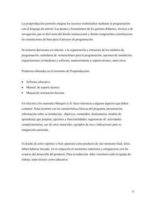 32
La postproducción permitió integrar los recursos multimedios mediante la programación
con el lenguaje de autoría. Las pautas y lineamientos de los guiones didáctico, técnico y de
navegación, que se derivaron del diseño instruccional y demás componentes constituyeron
las orientaciones de base para el proceso de programación.
Se tomaron decisiones en relación a la organización y estructura de los módulos de
programación, estándares de nomenclatura para la programación, opciones de instalación,
requerimientos en hardware y software, mantenimiento y soporte técnico, entre otros.
Productos obtenidos en el momento de Postproducción:
• Software educativo.
• Manual de soporte técnico.
• Manual de orientación docente.
En relación a los manuales Marqués (s.f) hace referencia a algunas aspectos que deben
contener: ficha resumen con las características básicas del programa, presentación,
información sobre su instalación, objetivos, contenidos, destinatarios, modelo de
aprendizaje que propone, opciones y funcionalidades, sugerencias de actividades
complementarias, uso de otros materiales, ejemplos de uso e indicaciones para su
integración curricular.
El diseño de estos soportes si bien aparecen como producto de este momento final, éstos
deben haberse iniciado en su redacción en momentos anteriores y enriquecerse con los
avances del desarrollo del producto. Para su redacción debe vincularse todo el equipo de
trabajo, tanto técnico como educativo.
 