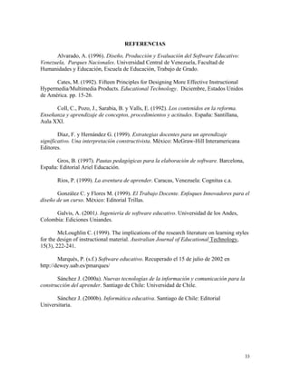 33
REFERENCIAS
Alvarado, A. (1996). Diseño, Producción y Evaluación del Software Educativo:
Venezuela, Parques Nacionales. Universidad Central de Venezuela, Facultad de
Humanidades y Educación, Escuela de Educación, Trabajo de Grado.
Cates, M. (1992). Fifteen Principles for Designing More Effective Instructional
Hypermedia/Multimedia Products. Educational Technology. Diciembre, Estados Unidos
de América. pp. 15-26.
Coll, C., Pozo, J., Sarabia, B. y Valls, E. (1992). Los contenidos en la reforma.
Enseñanza y aprendizaje de conceptos, procedimientos y actitudes. España: Santillana,
Aula XXI.
Díaz, F. y Hernández G. (1999). Estrategias docentes para un aprendizaje
significativo. Una interpretación constructivista. México: McGraw-Hill Interamericana
Editores.
Gros, B. (1997). Pautas pedagógicas para la elaboración de software. Barcelona,
España: Editorial Ariel Educación.
Ríos, P. (1999). La aventura de aprender. Caracas, Venezuela: Cognitus c.a.
González C. y Flores M. (1999). El Trabajo Docente. Enfoques Innovadores para el
diseño de un curso. México: Editorial Trillas.
Galvis, A. (2001). Ingeniería de software educativo. Universidad de los Andes,
Colombia: Ediciones Uniandes.
McLoughlin C. (1999). The implications of the research literature on learning styles
for the design of instructional material. Australian Journal of Educational Technology,
15(3), 222-241.
Marqués, P. (s.f.) Software educativo. Recuperado el 15 de julio de 2002 en
http://dewey.uab.es/pmarques/
Sánchez J. (2000a). Nuevas tecnologías de la información y comunicación para la
construcción del aprender. Santiago de Chile: Universidad de Chile.
Sánchez J. (2000b). Informática educativa. Santiago de Chile: Editorial
Universitaria.
 