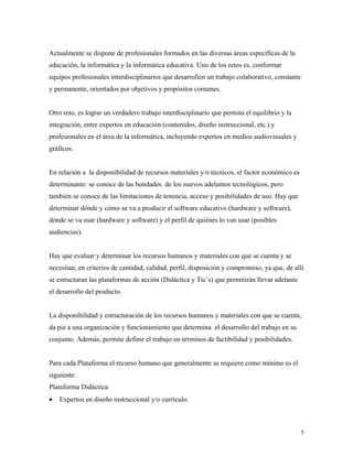 5
Actualmente se dispone de profesionales formados en las diversas áreas específicas de la
educación, la informática y la informática educativa. Uno de los retos es, conformar
equipos profesionales interdisciplinarios que desarrollen un trabajo colaborativo, constante
y permanente, orientados por objetivos y propósitos comunes.
Otro reto, es lograr un verdadero trabajo interdisciplinario que permita el equilibrio y la
integración, entre expertos en educación (contenidos, diseño instruccional, etc.) y
profesionales en el área de la informática, incluyendo expertos en medios audiovisuales y
gráficos.
En relación a la disponibilidad de recursos materiales y/o técnicos, el factor económico es
determinante: se conoce de las bondades de los nuevos adelantos tecnológicos, pero
también se conoce de las limitaciones de tenencia, acceso y posibilidades de uso. Hay que
determinar dónde y cómo se va a producir el software educativo (hardware y software),
dónde se va usar (hardware y software) y el perfil de quiénes lo van usar (posibles
audiencias).
Hay que evaluar y determinar los recursos humanos y materiales con que se cuenta y se
necesitan, en criterios de cantidad, calidad, perfil, disposición y compromiso; ya que, de allí
se estructuran las plataformas de acción (Didáctica y Tic´s) que permitirán llevar adelante
el desarrollo del producto.
La disponibilidad y estructuración de los recursos humanos y materiales con que se cuenta,
da pie a una organización y funcionamiento que determina el desarrollo del trabajo en su
conjunto. Además, permite definir el trabajo en términos de factibilidad y posibilidades.
Para cada Plataforma el recurso humano que generalmente se requiere como mínimo es el
siguiente:
Plataforma Didáctica:
• Expertos en diseño instruccional y/o currículo.
 