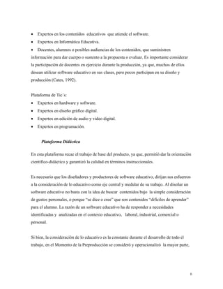 6
• Expertos en los contenidos educativos que atiende el software.
• Expertos en Informática Educativa.
• Docentes, alumnos o posibles audiencias de los contenidos, que suministren
información para dar cuerpo o sustento a la propuesta o evaluar. Es importante considerar
la participación de docentes en ejercicio durante la producción, ya que, muchos de ellos
desean utilizar software educativo en sus clases, pero pocos participan en su diseño y
producción (Cates, 1992).
Plataforma de Tic´s:
• Expertos en hardware y software.
• Expertos en diseño gráfico digital.
• Expertos en edición de audio y video digital.
• Expertos en programación.
Plataforma Didáctica
En esta plataforma recae el trabajo de base del producto, ya que, permitió dar la orientación
científico-didáctico y garantizó la calidad en términos instruccionales.
Es necesario que los diseñadores y productores de software educativo, dirijan sus esfuerzos
a la consideración de lo educativo como eje central y medular de su trabajo. Al diseñar un
software educativo no basta con la idea de buscar contenidos bajo la simple consideración
de gustos personales, o porque “se dice o cree” que son contenidos “difíciles de aprender”
para el alumno. La razón de un software educativo ha de responder a necesidades
identificadas y analizadas en el contexto educativo, laboral, industrial, comercial o
personal.
Si bien, la consideración de lo educativo es la constante durante el desarrollo de todo el
trabajo, en el Momento de la Preproducción se consideró y operacionalizó la mayor parte,
 