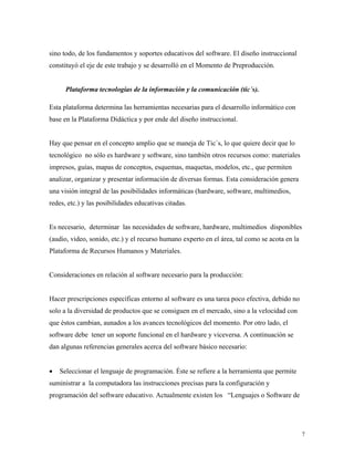 7
sino todo, de los fundamentos y soportes educativos del software. El diseño instruccional
constituyó el eje de este trabajo y se desarrolló en el Momento de Preproducción.
Plataforma tecnologías de la información y la comunicación (tic´s).
Esta plataforma determina las herramientas necesarias para el desarrollo informático con
base en la Plataforma Didáctica y por ende del diseño instruccional.
Hay que pensar en el concepto amplio que se maneja de Tic´s, lo que quiere decir que lo
tecnológico no sólo es hardware y software, sino también otros recursos como: materiales
impresos, guías, mapas de conceptos, esquemas, maquetas, modelos, etc., que permiten
analizar, organizar y presentar información de diversas formas. Esta consideración genera
una visión integral de las posibilidades informáticas (hardware, software, multimedios,
redes, etc.) y las posibilidades educativas citadas.
Es necesario, determinar las necesidades de software, hardware, multimedios disponibles
(audio, video, sonido, etc.) y el recurso humano experto en el área, tal como se acota en la
Plataforma de Recursos Humanos y Materiales.
Consideraciones en relación al software necesario para la producción:
Hacer prescripciones específicas entorno al software es una tarea poco efectiva, debido no
solo a la diversidad de productos que se consiguen en el mercado, sino a la velocidad con
que éstos cambian, aunados a los avances tecnológicos del momento. Por otro lado, el
software debe tener un soporte funcional en el hardware y viceversa. A continuación se
dan algunas referencias generales acerca del software básico necesario:
• Seleccionar el lenguaje de programación. Éste se refiere a la herramienta que permite
suministrar a la computadora las instrucciones precisas para la configuración y
programación del software educativo. Actualmente existen los “Lenguajes o Software de
 