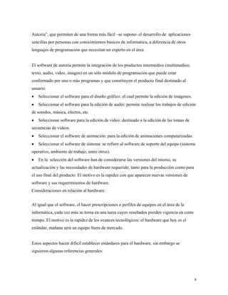 8
Autoría”, que permiten de una forma más fácil –se supone- el desarrollo de aplicaciones
sencillas por personas con conocimientos básicos de informática, a diferencia de otros
lenguajes de programación que necesitan un experto en el área.
El software de autoría permite la integración de los productos intermedios (multimedios:
texto, audio, video, imagen) en un sólo módulo de programación que puede estar
conformado por uno o más programas y que constituyen el producto final destinado al
usuario.
• Seleccionar el software para el diseño gráfico: el cual permite la edición de imágenes.
• Seleccionar el software para la edición de audio: permite realizar los trabajos de edición
de sonidos, música, efectos, etc.
• Seleccionar software para la edición de video: destinado a la edición de las tomas de
secuencias de videos.
• Seleccionar el software de animación: para la edición de animaciones computarizadas.
• Seleccionar el software de sistema: se refiere al software de soporte del equipo (sistema
operativo, ambiente de trabajo, entre otros).
• En la selección del software han de considerarse las versiones del mismo, su
actualización y las necesidades de hardware requerido, tanto para la producción como para
el uso final del producto. El motivo es la rapidez con que aparecen nuevas versiones de
software y sus requerimientos de hardware.
Consideraciones en relación al hardware:
Al igual que el software, el hacer prescripciones o perfiles de equipos en el área de la
informática, cada vez más se torna en una tarea cuyos resultados pierden vigencia en corto
tiempo. El motivo es la rapidez de los avances tecnológicos: el hardware que hoy es el
estándar, mañana será un equipo fuera de mercado.
Estos aspectos hacen difícil establecer estándares para el hardware, sin embargo se
siguieron algunas referencias generales:
 