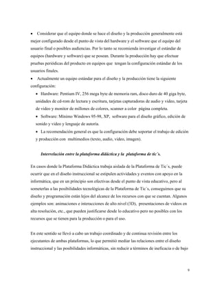 9
• Considerar que el equipo donde se hace el diseño y la producción generalmente está
mejor configurado desde el punto de vista del hardware y el software que el equipo del
usuario final o posibles audiencias. Por lo tanto se recomienda investigar el estándar de
equipos (hardware y software) que se posean. Durante la producción hay que efectuar
pruebas periódicas del producto en equipos que tengan la configuración estándar de los
usuarios finales.
• Actualmente un equipo estándar para el diseño y la producción tiene la siguiente
configuración:
• Hardware: Pentium IV, 256 mega byte de memoria ram, disco duro de 40 giga byte,
unidades de cd-rom de lectura y escritura, tarjetas capturadoras de audio y video, tarjeta
de video y monitor de millones de colores, scanner a color página completa.
• Software: Mínimo Windows 95-98, XP, software para el diseño gráfico, edición de
sonido y video y lenguaje de autoría.
• La recomendación general es que la configuración debe soportar el trabajo de edición
y producción con multimedios (texto, audio, video, imagen).
Interrelación entre la plataforma didáctica y la plataforma de tic´s.
En casos donde la Plataforma Didáctica trabaja aislada de la Plataforma de Tic´s, puede
ocurrir que en el diseño instruccional se estipulen actividades y eventos con apoyo en la
informática, que en un principio son efectivas desde el punto de vista educativo, pero al
someterlas a las posibilidades tecnológicas de la Plataforma de Tic´s, conseguimos que su
diseño y programación están lejos del alcance de los recursos con que se cuentan. Algunos
ejemplos son: animaciones e interacciones de alto nivel (3D), presentaciones de videos en
alta resolución, etc., que pueden justificarse desde lo educativo pero no posibles con los
recursos que se tienen para la producción o para el uso.
En este sentido se llevó a cabo un trabajo coordinado y de continua revisión entre los
ejecutantes de ambas plataformas, lo que permitió mediar las relaciones entre el diseño
instruccional y las posibilidades informáticas, sin reducir a términos de ineficacia o de bajo
 