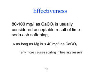 11
Effectiveness
80-100 mg/l as CaCO3 is usually
considered acceptable result of lime-
soda ash softening,
» as long as Mg is < 40 mg/l as CaCO3
any more causes scaling in heating vessels
 