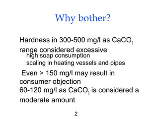 2
Why bother?
Hardness in 300-500 mg/l as CaCO3
range considered excessive
Even > 150 mg/l may result in
consumer objection
60-120 mg/l as CaCO3
is considered a
moderate amount
high soap consumption
scaling in heating vessels and pipes
 