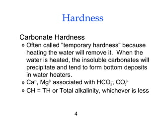 4
Hardness
Carbonate Hardness
» Often called "temporary hardness" because
heating the water will remove it. When the
water is heated, the insoluble carbonates will
precipitate and tend to form bottom deposits
in water heaters.
» Ca2+
, Mg2+
associated with HCO3
-
, CO3
2-
» CH = TH or Total alkalinity, whichever is less
 