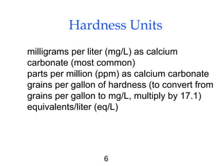 6
Hardness Units
milligrams per liter (mg/L) as calcium
carbonate (most common)
parts per million (ppm) as calcium carbonate
grains per gallon of hardness (to convert from
grains per gallon to mg/L, multiply by 17.1)
equivalents/liter (eq/L)
 