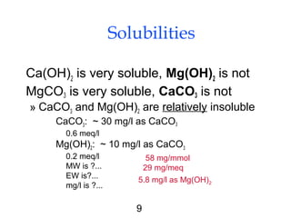 9
Solubilities
Ca(OH)2 is very soluble, Mg(OH)2 is not
MgCO3 is very soluble, CaCO3 is not
» CaCO3 and Mg(OH)2 are relatively insoluble
CaCO3: ~ 30 mg/l as CaCO3
0.6 meq/l
Mg(OH)2: ~ 10 mg/l as CaCO3
0.2 meq/l
MW is ?...
EW is?...
mg/l is ?...
5.8 mg/l as Mg(OH)2
29 mg/meq
58 mg/mmol
 