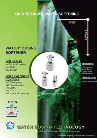 WATCH®
DOSING
SOFTENER
WATCH DOSING TECHNOLOGY
ONLY RELIABLE WATER SOFTENING
Applications
Drinking Water
Boiler Water
Cooling Water
Process Water
Preﬁltration for
Membrane Technology
Leading Manufacturer of Green Chemicals for Water Technology
TREATS
WDS
FOR HEALTH
No Sodium in Water
Not Toxic
Eco-friendly
FOR ENVIROMENT
CONTAINS
NO Phoshpates
NO Phosphonates
NO EDTA
NO NTA
NO Harmful Chemicals
WDS
A NEW SYSTEM BY WATCH
FOR MORE INFORMATION WWW.WATCHWATER.DE
100 %
 