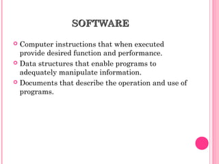 SOFTWARESOFTWARE
 Computer instructions that when executed
provide desired function and performance.
 Data structures that enable programs to
adequately manipulate information.
 Documents that describe the operation and use of
programs.
 