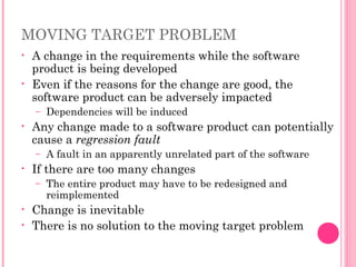 MOVING TARGET PROBLEM
• A change in the requirements while the software
product is being developed
• Even if the reasons for the change are good, the
software product can be adversely impacted
– Dependencies will be induced
• Any change made to a software product can potentially
cause a regression fault
– A fault in an apparently unrelated part of the software
• If there are too many changes
– The entire product may have to be redesigned and
reimplemented
• Change is inevitable
• There is no solution to the moving target problem
 