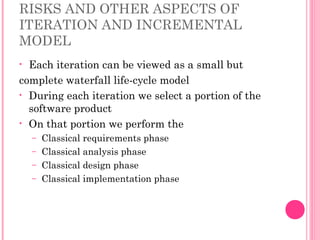 RISKS AND OTHER ASPECTS OF
ITERATION AND INCREMENTAL
MODEL
• Each iteration can be viewed as a small but
complete waterfall life-cycle model
• During each iteration we select a portion of the
software product
• On that portion we perform the
– Classical requirements phase
– Classical analysis phase
– Classical design phase
– Classical implementation phase
 