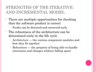 STRENGTHS OF THE ITERATIVE-
AND-INCREMENTAL MODEL
• There are multiple opportunities for checking
that the software product is correct
– Faults can be detected and corrected early
• The robustness of the architecture can be
determined early in the life cycle
– Architecture — the various component modules and
how they fit together
– Robustness — the property of being able to handle
extensions and changes without falling apart
 