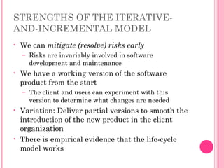 STRENGTHS OF THE ITERATIVE-
AND-INCREMENTAL MODEL
• We can mitigate (resolve) risks early
– Risks are invariably involved in software
development and maintenance
• We have a working version of the software
product from the start
– The client and users can experiment with this
version to determine what changes are needed
• Variation: Deliver partial versions to smooth the
introduction of the new product in the client
organization
• There is empirical evidence that the life-cycle
model works
 