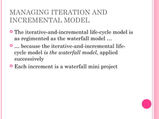 MANAGING ITERATION AND
INCREMENTAL MODEL
 The iterative-and-incremental life-cycle model is
as regimented as the waterfall model …
 … because the iterative-and-incremental life-
cycle model is the waterfall model, applied
successively
 Each increment is a waterfall mini project
 