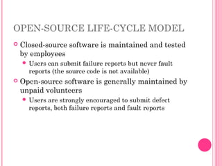 OPEN-SOURCE LIFE-CYCLE MODEL
 Closed-source software is maintained and tested
by employees
 Users can submit failure reports but never fault
reports (the source code is not available)
 Open-source software is generally maintained by
unpaid volunteers
 Users are strongly encouraged to submit defect
reports, both failure reports and fault reports
 