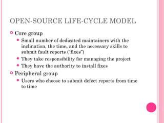 OPEN-SOURCE LIFE-CYCLE MODEL
 Core group
 Small number of dedicated maintainers with the
inclination, the time, and the necessary skills to
submit fault reports (“fixes”)
 They take responsibility for managing the project
 They have the authority to install fixes
 Peripheral group
 Users who choose to submit defect reports from time
to time
 