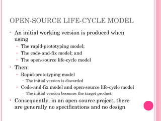 OPEN-SOURCE LIFE-CYCLE MODEL
• An initial working version is produced when
using
– The rapid-prototyping model;
– The code-and-fix model; and
– The open-source life-cycle model
• Then:
– Rapid-prototyping model
• The initial version is discarded
– Code-and-fix model and open-source life-cycle model
• The initial version becomes the target product
• Consequently, in an open-source project, there
are generally no specifications and no design
 